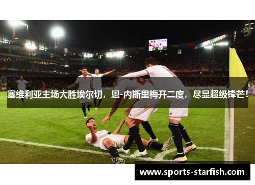 塞维利亚主场大胜埃尔切，恩-内斯里梅开二度，尽显超级锋芒！